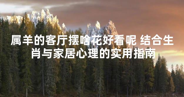 属羊的客厅摆啥花好看呢 结合生肖与家居心理的实用指南